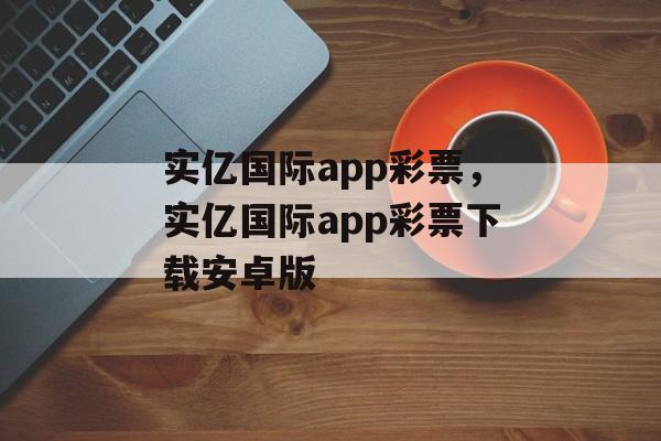 实亿国际app彩票，实亿国际app彩票下载安卓版